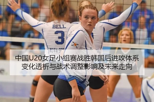 中国U20女足小组赛战胜韩国后进攻体系变化透析与战术调整影响及未来走向