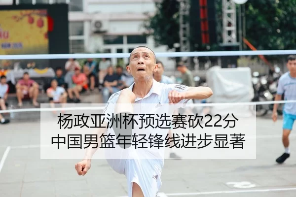 杨政亚洲杯预选赛砍22分 中国男篮年轻锋线进步显著
